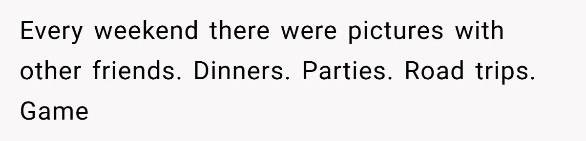 Every weekend there were pictures with other friends. Dinners. Parties. Road trips. Game