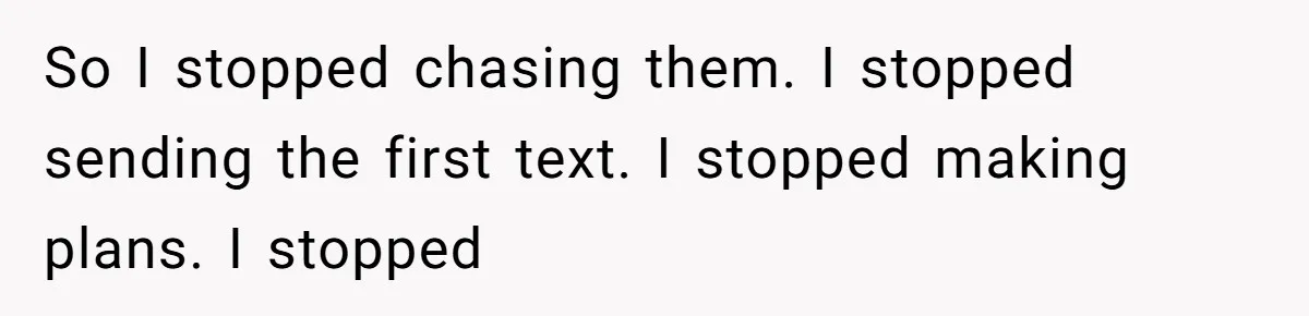 So I stopped chasing them. I stopped sending the first text. I stopped making plans. I stopped
