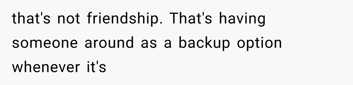 that's not friendship. That's having someone around as a backup option whenever it's