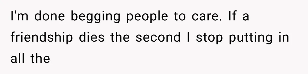 I'm done begging people to care. If a friendship dies the second I stop putting in all the