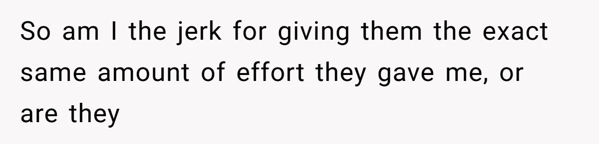 So am I the jerk for giving them the exact same amount of effort they gave me, or are they
