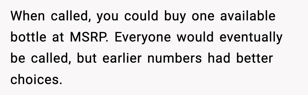When called, you could buy one available bottle at MSRP. Everyone would eventually be called, but earlier numbers had better choices.
