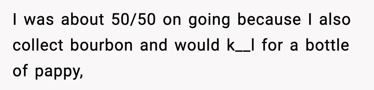 I was about 50/50 on going because I also collect bourbon and would k__l for a bottle of pappy,