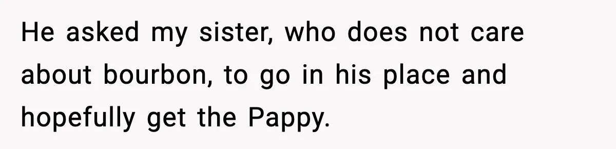 He asked my sister, who does not care about bourbon, to go in his place and hopefully get the Pappy.