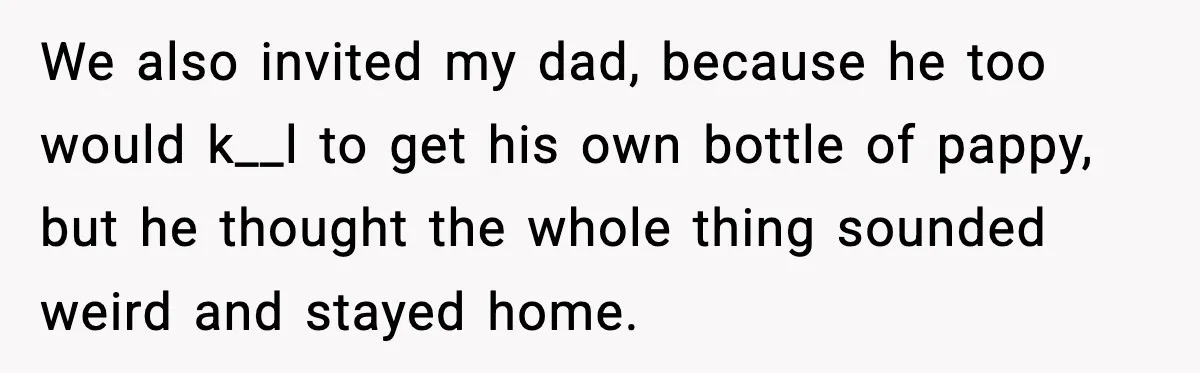 We also invited my dad, because he too would k__l to get his own bottle of pappy, but he thought the whole thing sounded weird and stayed home.