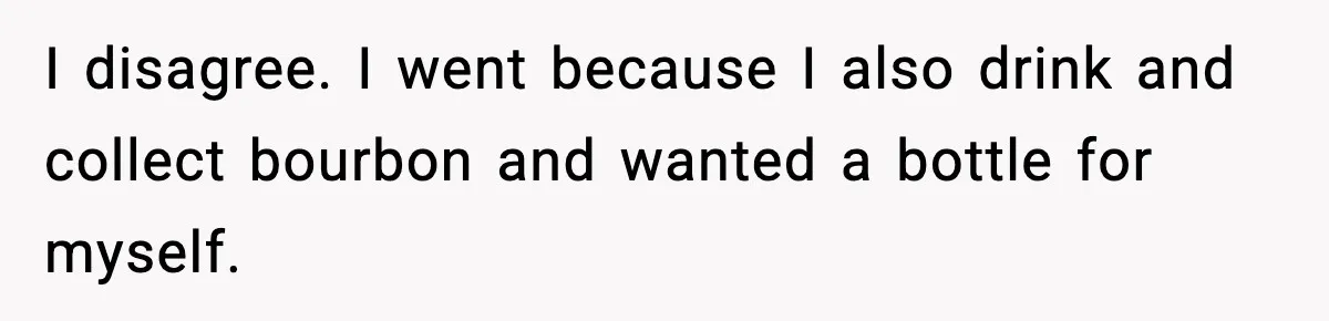 I disagree. I went because I also drink and collect bourbon and wanted a bottle for myself.