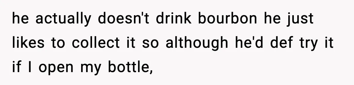 he actually doesn't drink bourbon he just likes to collect it so although he'd def try it if I open my bottle,