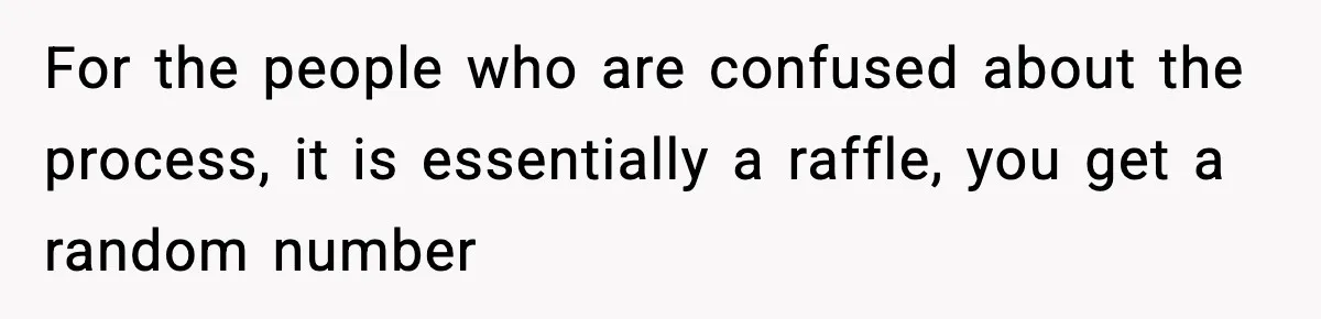For the people who are confused about the process, it is essentially a raffle, you get a random number
