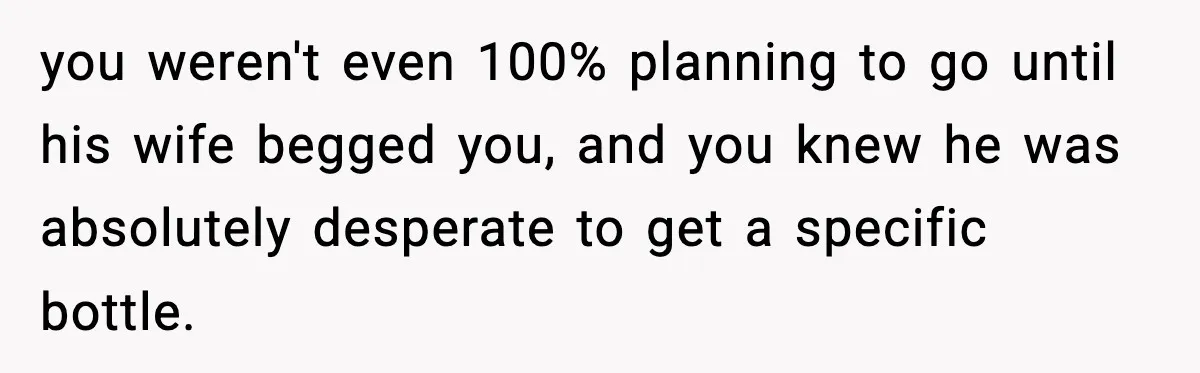 you weren't even 100% planning to go until his wife begged you, and you knew he was absolutely desperate to get a specific bottle.