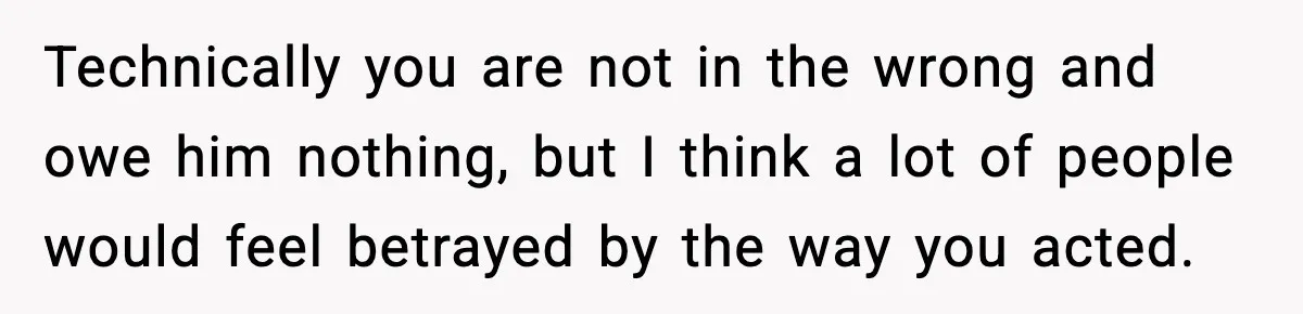 Technically you are not in the wrong and owe him nothing, but I think a lot of people would feel betrayed by the way you acted.