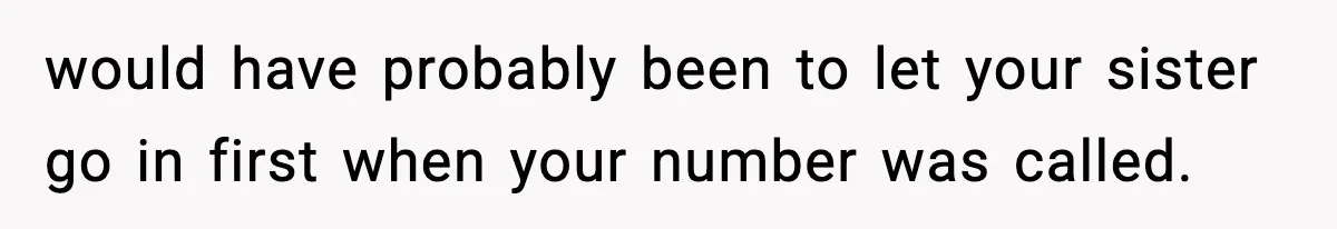 would have probably been to let your sister go in first when your number was called.