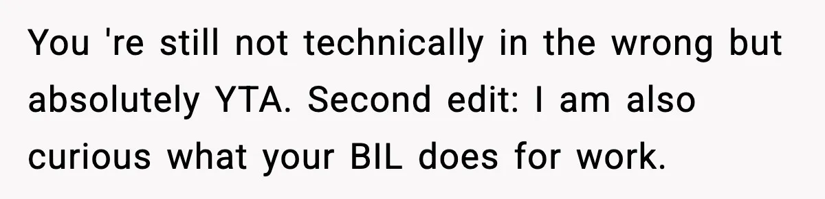 You 're still not technically in the wrong but absolutely YTA. Second edit: I am also curious what your BIL does for work.