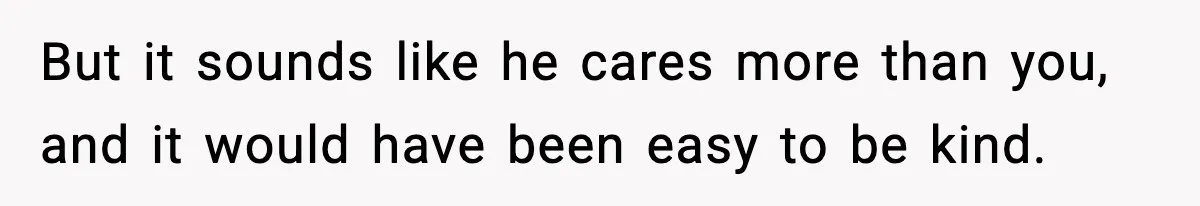 But it sounds like he cares more than you, and it would have been easy to be kind.