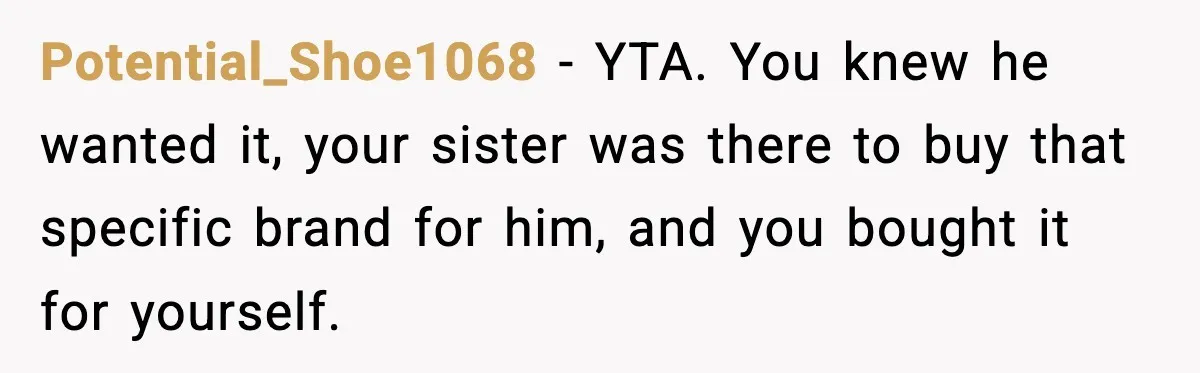 Potential_Shoe1068 − YTA. You knew he wanted it, your sister was there to buy that specific brand for him, and you bought it for yourself.