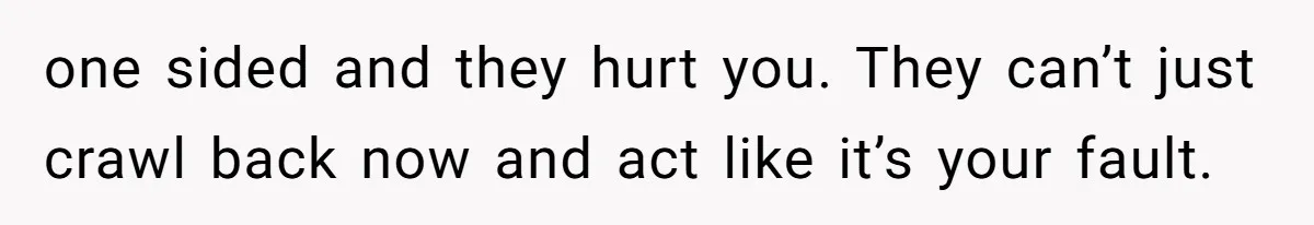 one sided and they hurt you. They can’t just crawl back now and act like it’s your fault.