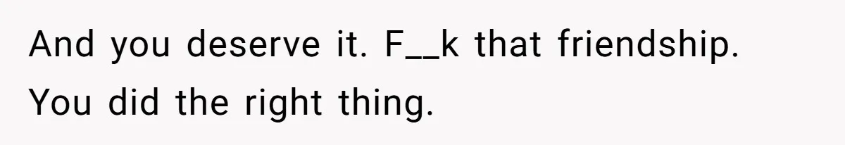 And you deserve it. F__k that friendship. You did the right thing.