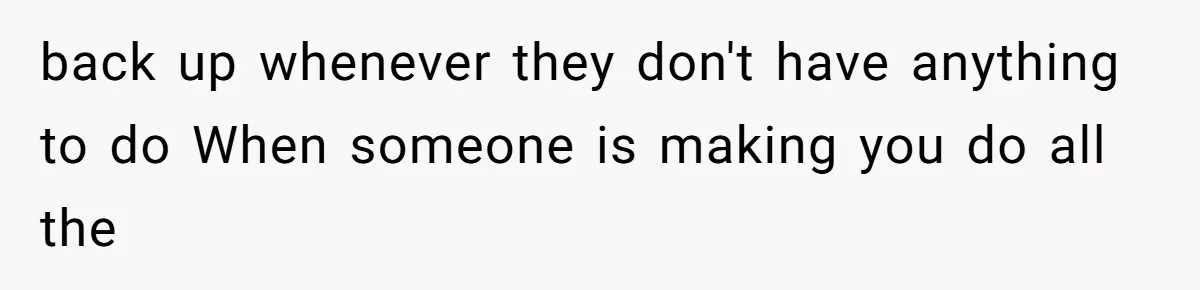 back up whenever they don't have anything to do When someone is making you do all the