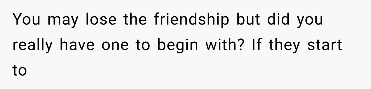 You may lose the friendship but did you really have one to begin with? If they start to