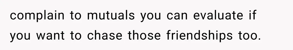 complain to mutuals you can evaluate if you want to chase those friendships too.