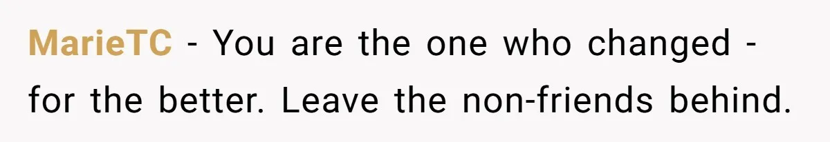 MarieTC − You are the one who changed - for the better. Leave the non-friends behind.