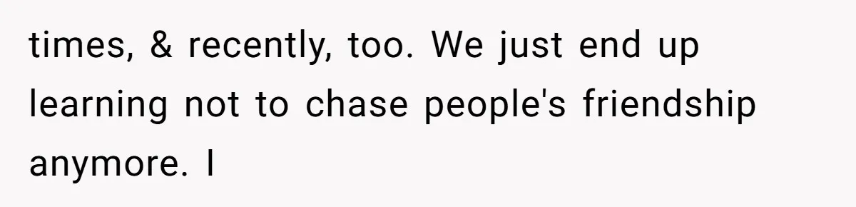times, & recently, too. We just end up learning not to chase people's friendship anymore. I