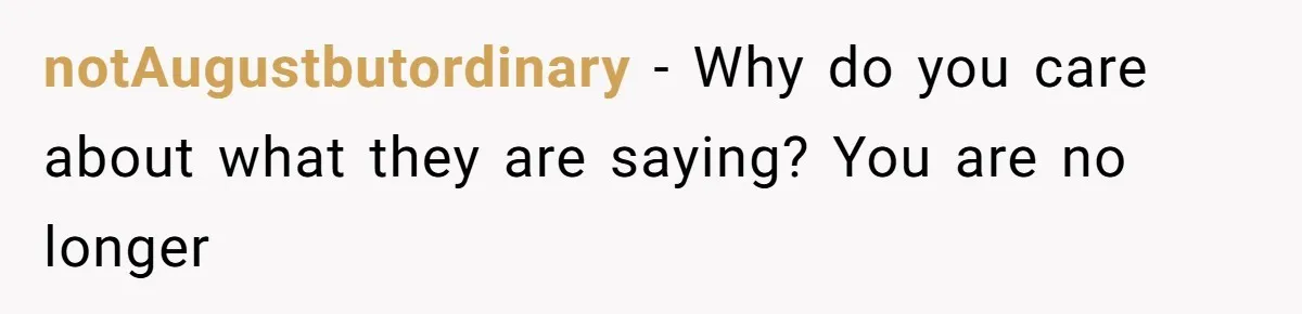 notAugustbutordinary − Why do you care about what they are saying? You are no longer