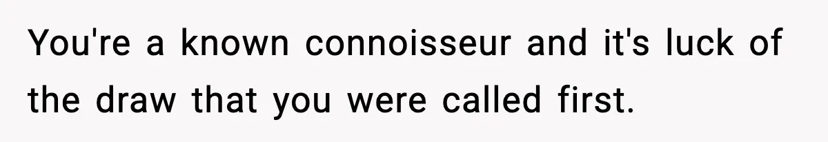 You're a known connoisseur and it's luck of the draw that you were called first.