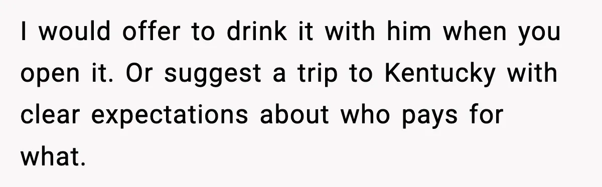 I would offer to drink it with him when you open it. Or suggest a trip to Kentucky with clear expectations about who pays for what.