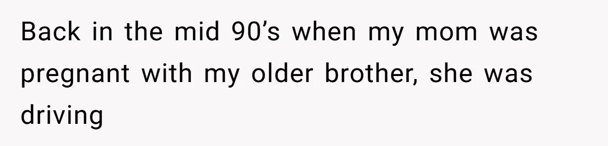 Back in the mid 90’s when my mom was pregnant with my older brother, she was driving