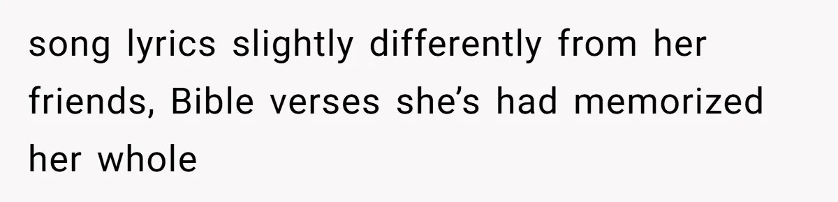 song lyrics slightly differently from her friends, Bible verses she’s had memorized her whole
