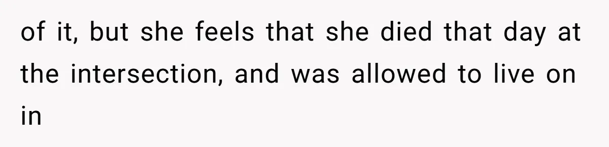 of it, but she feels that she died that day at the intersection, and was allowed to live on in