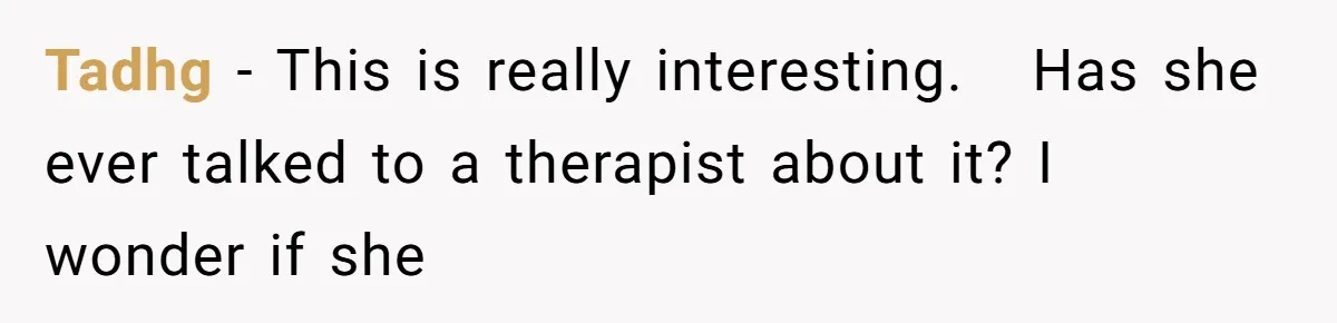 Tadhg − This is really interesting.   Has she ever talked to a therapist about it? I wonder if she