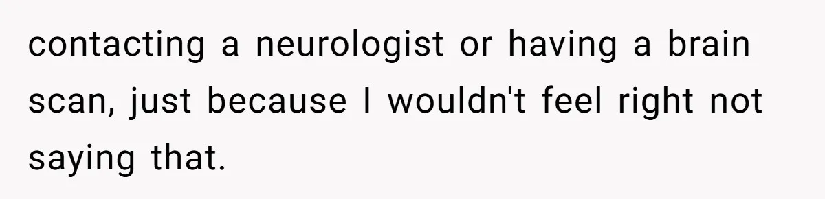 contacting a neurologist or having a brain scan, just because I wouldn't feel right not saying that.