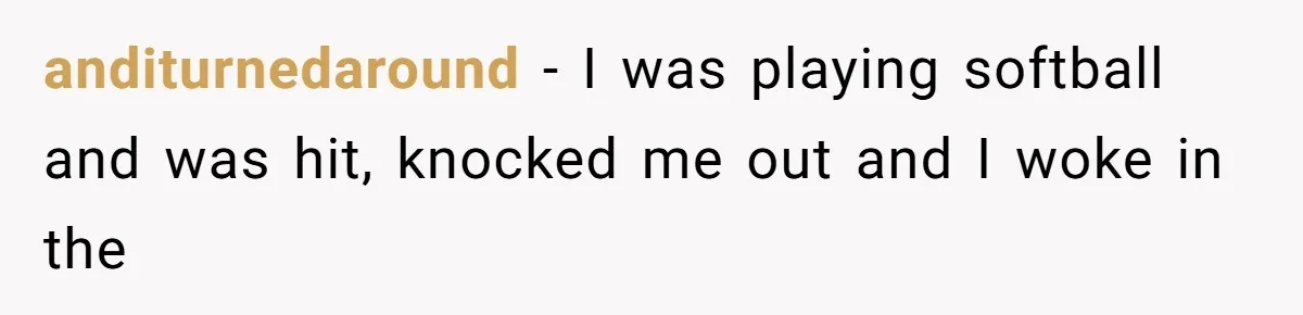 anditurnedaround − I was playing softball and was hit, knocked me out and I woke in the