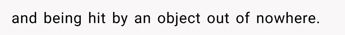 and being hit by an object out of nowhere.