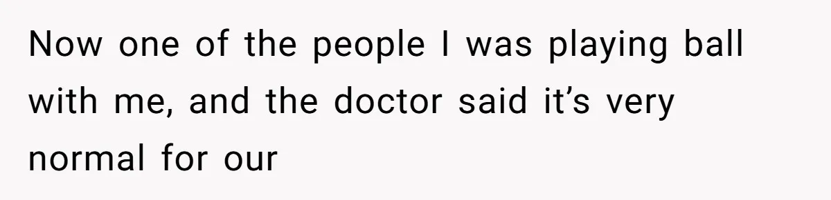 Now one of the people I was playing ball with me, and the doctor said it’s very normal for our