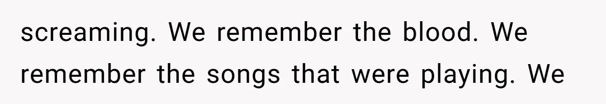 screaming. We remember the blood. We remember the songs that were playing. We