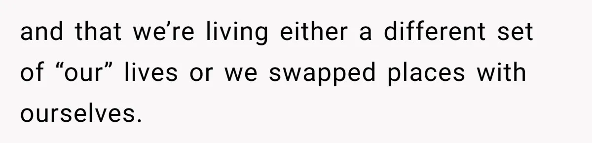 and that we’re living either a different set of “our” lives or we swapped places with ourselves.
