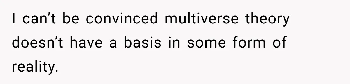 I can’t be convinced multiverse theory doesn’t have a basis in some form of reality.