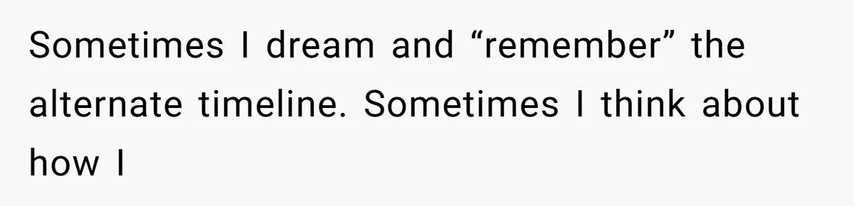 Sometimes I dream and “remember” the alternate timeline. Sometimes I think about how I