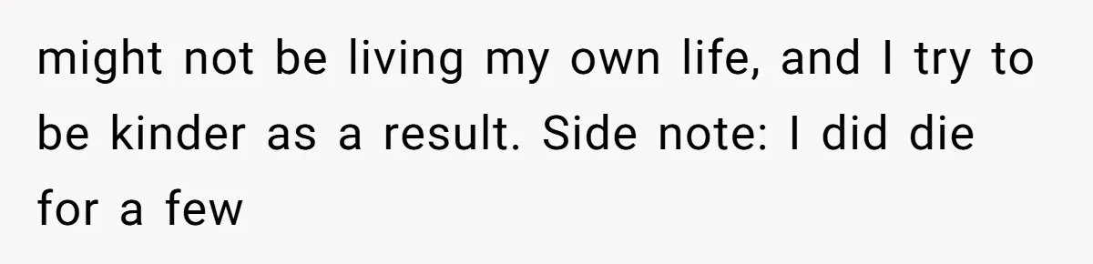 might not be living my own life, and I try to be kinder as a result. Side note: I did die for a few