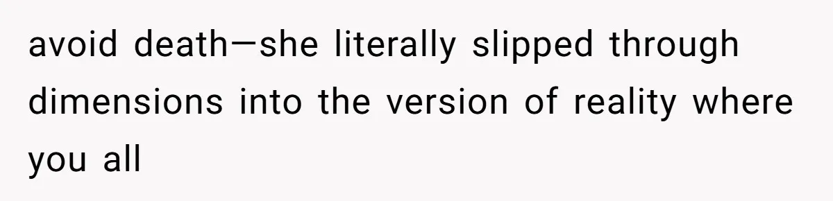 avoid death—she literally slipped through dimensions into the version of reality where you all