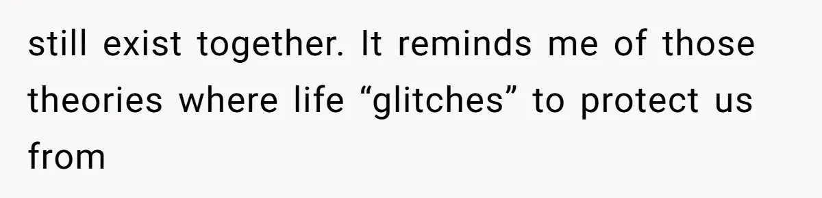 still exist together. It reminds me of those theories where life “glitches” to protect us from
