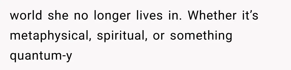 world she no longer lives in. Whether it’s metaphysical, spiritual, or something quantum-y