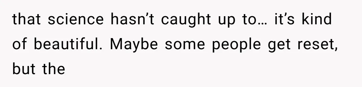 that science hasn’t caught up to… it’s kind of beautiful. Maybe some people get reset, but the