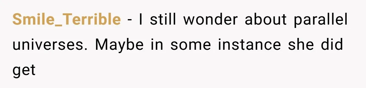 Smile_Terrible − I still wonder about parallel universes. Maybe in some instance she did get