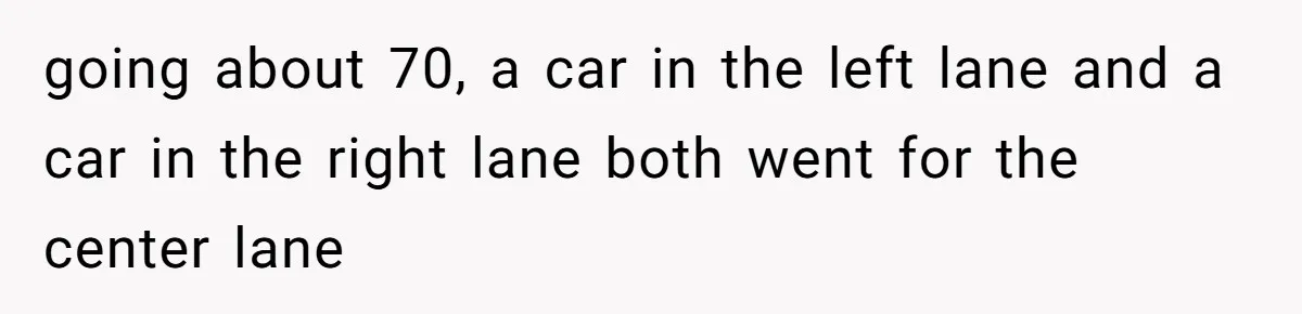 going about 70, a car in the left lane and a car in the right lane both went for the center lane