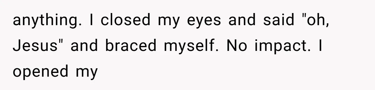 anything. I closed my eyes and said "oh, Jesus" and braced myself. No impact. I opened my