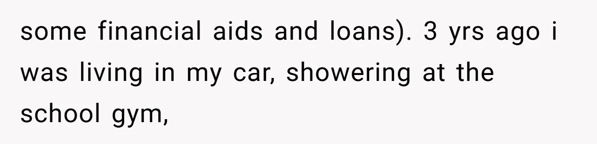 some financial aids and loans). 3 yrs ago i was living in my car, showering at the school gym,