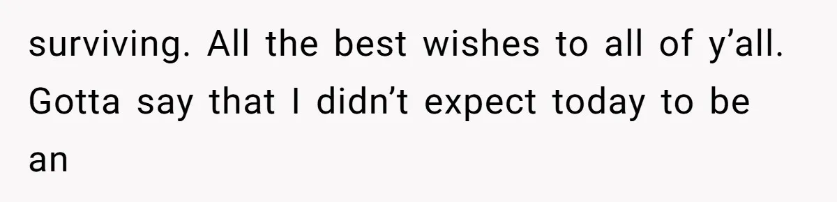 surviving. All the best wishes to all of y’all. Gotta say that I didn’t expect today to be an